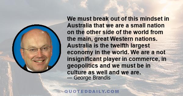 We must break out of this mindset in Australia that we are a small nation on the other side of the world from the main, great Western nations. Australia is the twelfth largest economy in the world. We are a not