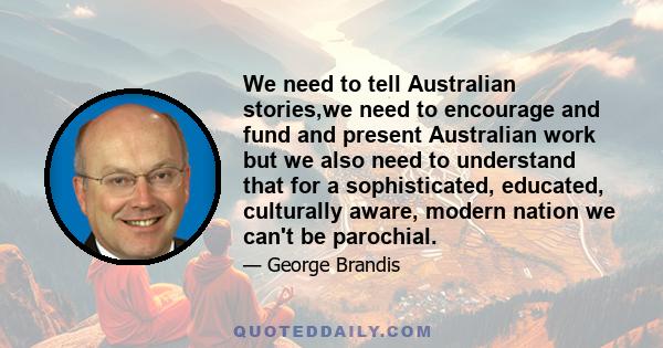 We need to tell Australian stories,we need to encourage and fund and present Australian work but we also need to understand that for a sophisticated, educated, culturally aware, modern nation we can't be parochial.