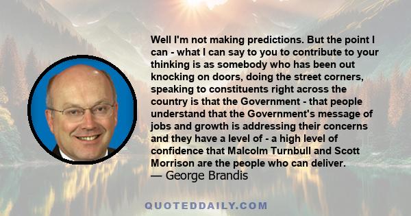 Well I'm not making predictions. But the point I can - what I can say to you to contribute to your thinking is as somebody who has been out knocking on doors, doing the street corners, speaking to constituents right