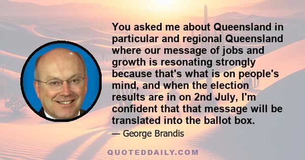 You asked me about Queensland in particular and regional Queensland where our message of jobs and growth is resonating strongly because that's what is on people's mind, and when the election results are in on 2nd July,