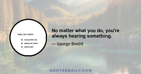 No matter what you do, you're always hearing something.