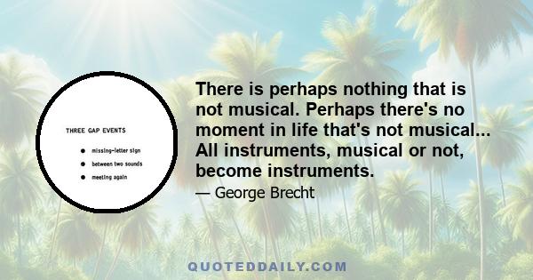 There is perhaps nothing that is not musical. Perhaps there's no moment in life that's not musical... All instruments, musical or not, become instruments.