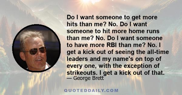 Do I want someone to get more hits than me? No. Do I want someone to hit more home runs than me? No. Do I want someone to have more RBI than me? No. I get a kick out of seeing the all-time leaders and my name's on top