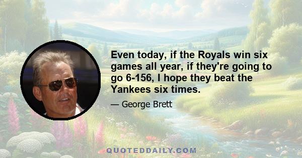 Even today, if the Royals win six games all year, if they're going to go 6-156, I hope they beat the Yankees six times.