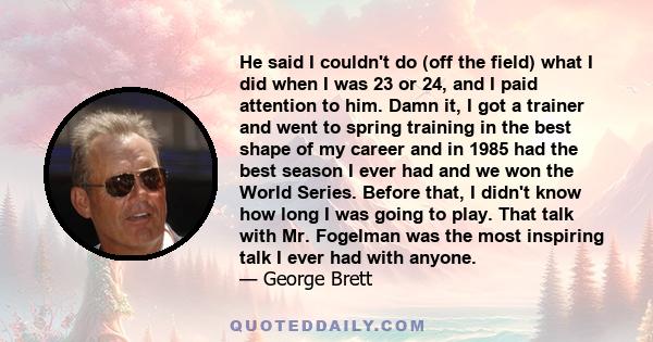 He said I couldn't do (off the field) what I did when I was 23 or 24, and I paid attention to him. Damn it, I got a trainer and went to spring training in the best shape of my career and in 1985 had the best season I