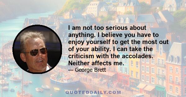 I am not too serious about anything. I believe you have to enjoy yourself to get the most out of your ability. I can take the criticism with the accolades. Neither affects me.