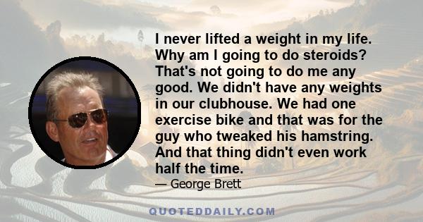 I never lifted a weight in my life. Why am I going to do steroids? That's not going to do me any good. We didn't have any weights in our clubhouse. We had one exercise bike and that was for the guy who tweaked his