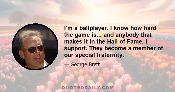 I'm a ballplayer. I know how hard the game is... and anybody that makes it in the Hall of Fame, I support. They become a member of our special fraternity.