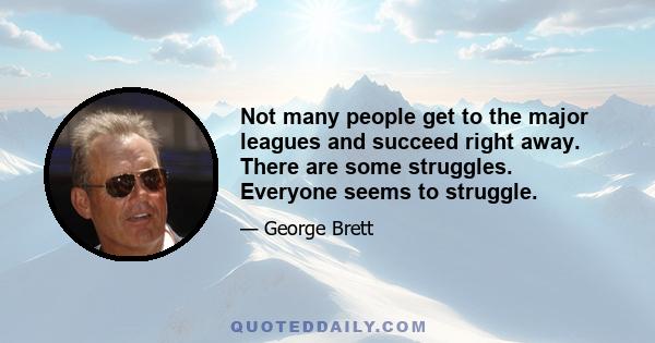 Not many people get to the major leagues and succeed right away. There are some struggles. Everyone seems to struggle.