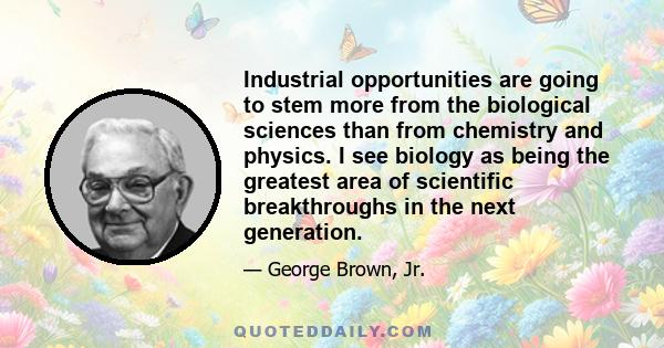 Industrial opportunities are going to stem more from the biological sciences than from chemistry and physics. I see biology as being the greatest area of scientific breakthroughs in the next generation.