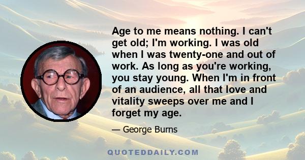 Age to me means nothing. I can't get old; I'm working. I was old when I was twenty-one and out of work. As long as you're working, you stay young. When I'm in front of an audience, all that love and vitality sweeps over 