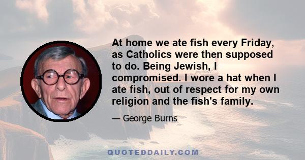 At home we ate fish every Friday, as Catholics were then supposed to do. Being Jewish, I compromised. I wore a hat when I ate fish, out of respect for my own religion and the fish's family.