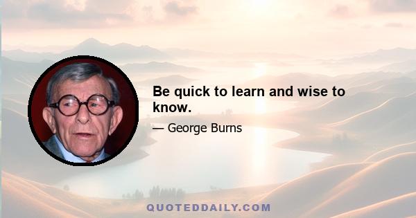 Be quick to learn and wise to know.