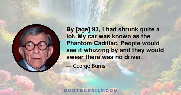 By [age] 93, I had shrunk quite a lot. My car was known as the Phantom Cadillac. People would see it whizzing by and they would swear there was no driver.