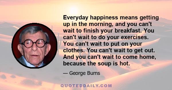 Everyday happiness means getting up in the morning, and you can't wait to finish your breakfast. You can't wait to do your exercises. You can't wait to put on your clothes. You can't wait to get out. And you can't wait