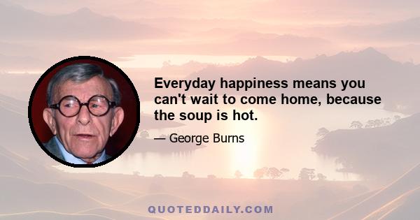 Everyday happiness means you can't wait to come home, because the soup is hot.