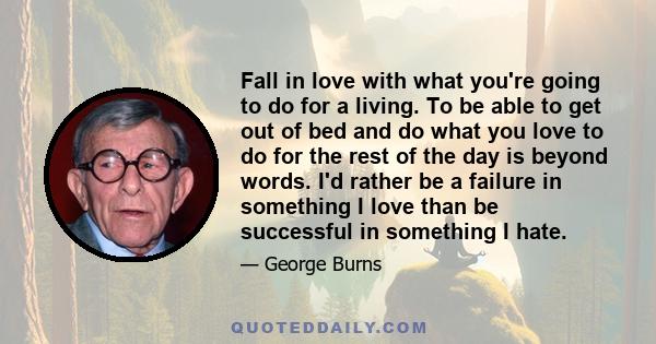 Fall in love with what you're going to do for a living. To be able to get out of bed and do what you love to do for the rest of the day is beyond words. I'd rather be a failure in something I love than be successful in