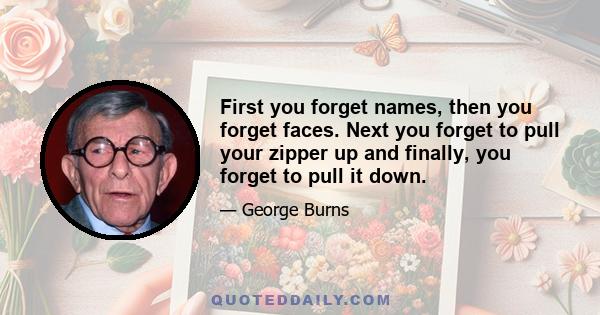 First you forget names, then you forget faces. Next you forget to pull your zipper up and finally, you forget to pull it down.