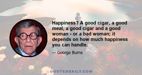 Happiness? A good cigar, a good meal, a good cigar and a good woman - or a bad woman; it depends on how much happiness you can handle.