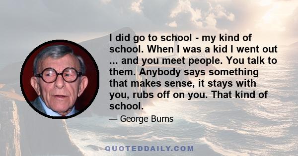 I did go to school - my kind of school. When I was a kid I went out ... and you meet people. You talk to them. Anybody says something that makes sense, it stays with you, rubs off on you. That kind of school.