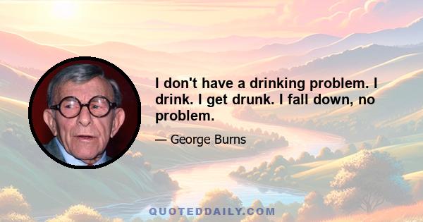 I don't have a drinking problem. I drink. I get drunk. I fall down, no problem.