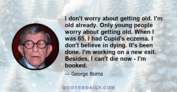 I don't worry about getting old. I'm old already. Only young people worry about getting old. When I was 65, I had Cupid's eczema. I don't believe in dying. It's been done. I'm working on a new exit. Besides, I can't die 