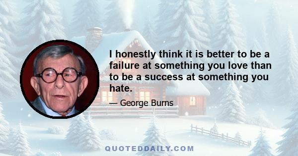 I honestly think it is better to be a failure at something you love than to be a success at something you hate.