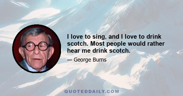 I love to sing, and I love to drink scotch. Most people would rather hear me drink scotch.