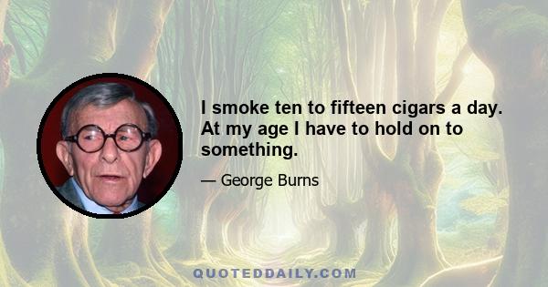 I smoke ten to fifteen cigars a day. At my age I have to hold on to something.