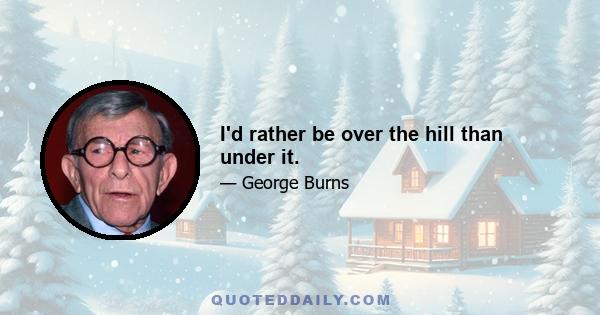 I'd rather be over the hill than under it.