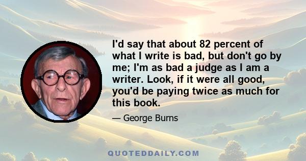 I'd say that about 82 percent of what I write is bad, but don't go by me; I'm as bad a judge as I am a writer. Look, if it were all good, you'd be paying twice as much for this book.