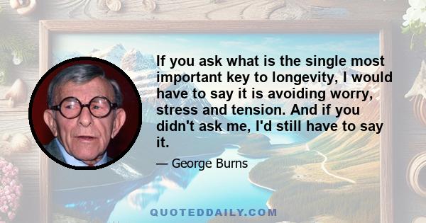 If you ask what is the single most important key to longevity, I would have to say it is avoiding worry, stress and tension. And if you didn't ask me, I'd still have to say it.