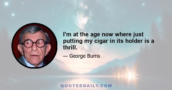 I'm at the age now where just putting my cigar in its holder is a thrill.