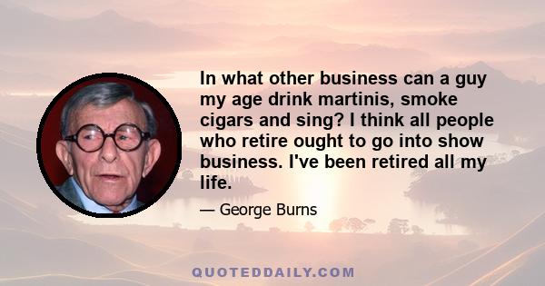 In what other business can a guy my age drink martinis, smoke cigars and sing? I think all people who retire ought to go into show business. I've been retired all my life.