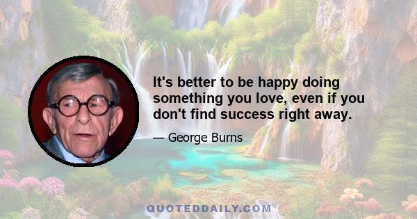 It's better to be happy doing something you love, even if you don't find success right away.