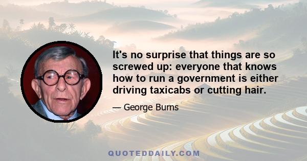 It's no surprise that things are so screwed up: everyone that knows how to run a government is either driving taxicabs or cutting hair.