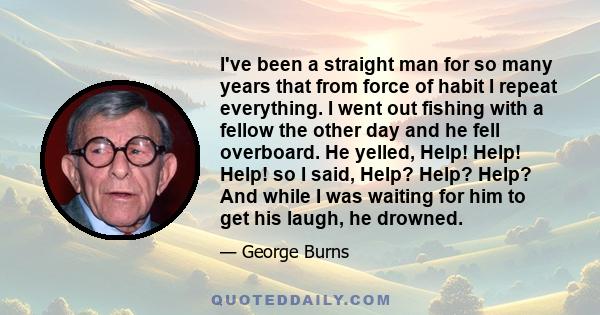 I've been a straight man for so many years that from force of habit I repeat everything. I went out fishing with a fellow the other day and he fell overboard. He yelled, Help! Help! Help! so I said, Help? Help? Help?