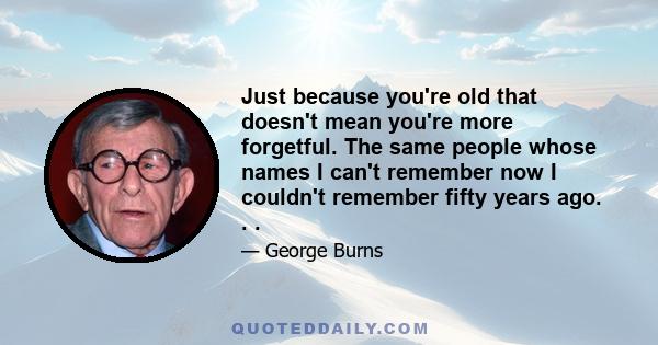 Just because you're old that doesn't mean you're more forgetful. The same people whose names I can't remember now I couldn't remember fifty years ago. . .