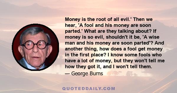 Money is the root of all evil.' Then we hear, 'A fool and his money are soon parted.' What are they talking about? If money is so evil, shouldn't it be, 'A wise man and his money are soon parted'? And another thing, how 