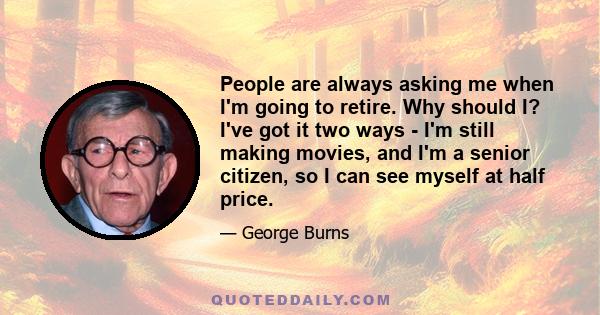 People are always asking me when I'm going to retire. Why should I? I've got it two ways - I'm still making movies, and I'm a senior citizen, so I can see myself at half price.