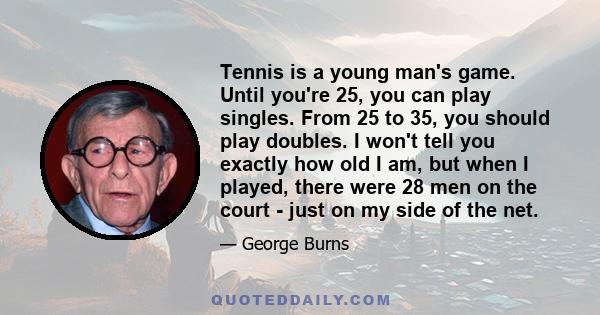 Tennis is a young man's game. Until you're 25, you can play singles. From 25 to 35, you should play doubles. I won't tell you exactly how old I am, but when I played, there were 28 men on the court - just on my side of