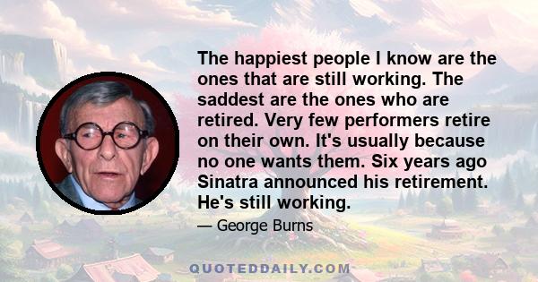 The happiest people I know are the ones that are still working. The saddest are the ones who are retired. Very few performers retire on their own. It's usually because no one wants them. Six years ago Sinatra announced