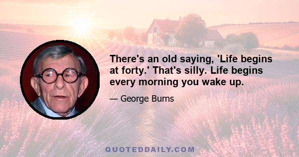 There's an old saying, 'Life begins at forty.' That's silly. Life begins every morning you wake up.