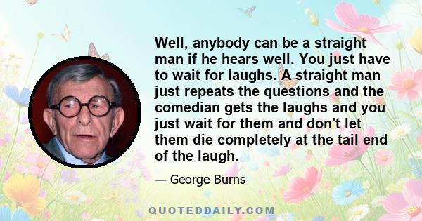 Well, anybody can be a straight man if he hears well. You just have to wait for laughs. A straight man just repeats the questions and the comedian gets the laughs and you just wait for them and don't let them die