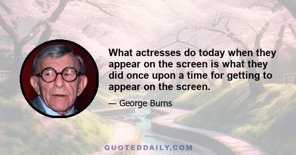 What actresses do today when they appear on the screen is what they did once upon a time for getting to appear on the screen.