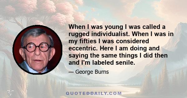 When I was young I was called a rugged individualist. When I was in my fifties I was considered eccentric. Here I am doing and saying the same things I did then and I'm labeled senile.