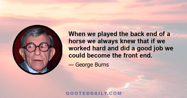 When we played the back end of a horse we always knew that if we worked hard and did a good job we could become the front end.