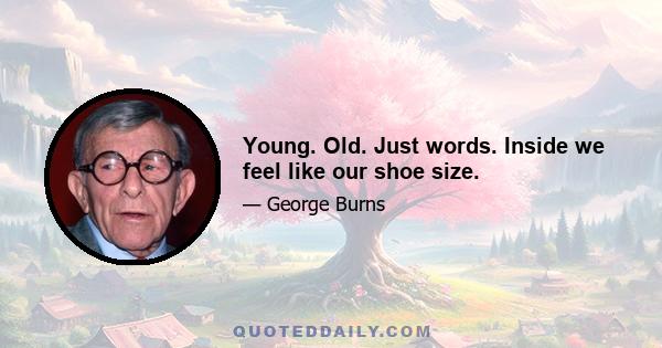 Young. Old. Just words. Inside we feel like our shoe size.