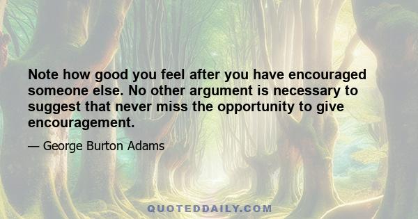 Note how good you feel after you have encouraged someone else. No other argument is necessary to suggest that never miss the opportunity to give encouragement.