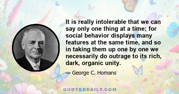 It is really intolerable that we can say only one thing at a time; for social behavior displays many features at the same time, and so in taking them up one by one we necessarily do outrage to its rich, dark, organic